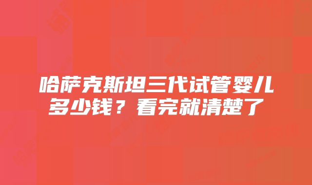 哈萨克斯坦三代试管婴儿多少钱?看完就清楚了