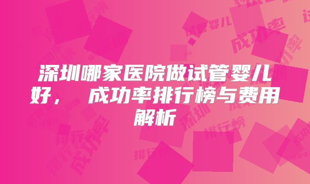 深圳哪家医院做试管婴儿好, 成功率排行榜与费用解析