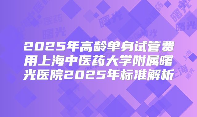 2025年高龄单身试管费用上海中医药大学附属曙光医院2025年标准解析