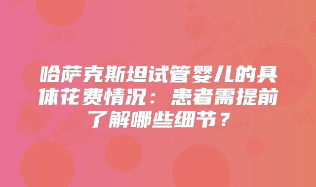 哈萨克斯坦试管婴儿的具体花费情况:患者需提前了解哪些细节?