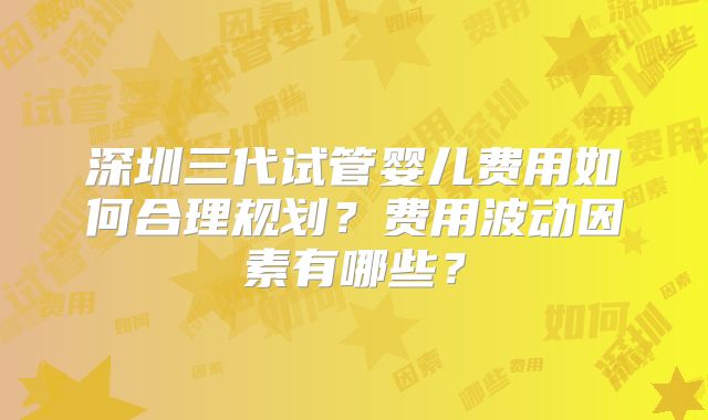 深圳三代试管婴儿费用如何合理规划？费用波动因素有哪些？