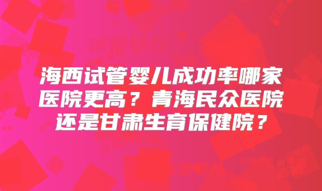 海西试管婴儿成功率哪家医院更高?青海民众医院还是甘肃生育保健院?