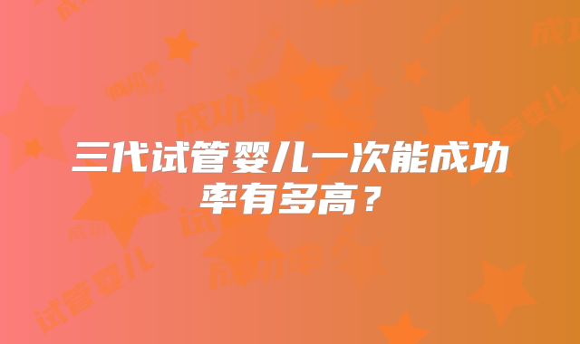 三代试管婴儿一次能成功率有多高?