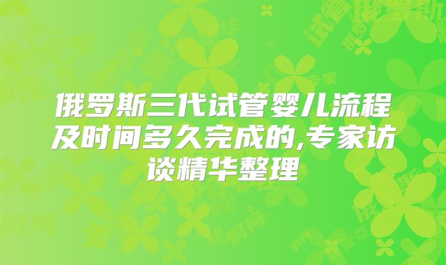 俄罗斯三代试管婴儿流程及时间多久完成的,专家访谈精华整理