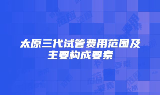 太原三代试管费用范围及主要构成要素