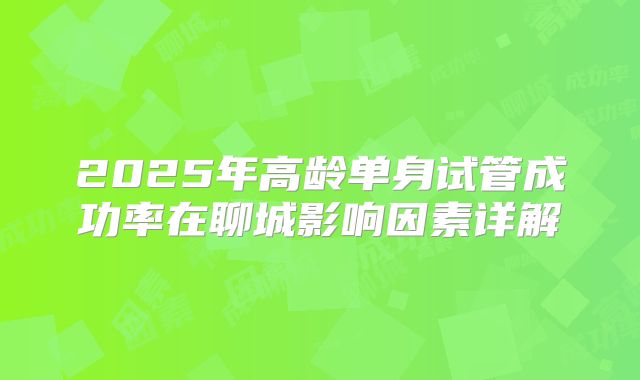 2025年高龄单身试管成功率在聊城影响因素详解