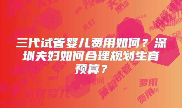 三代试管婴儿费用如何？深圳夫妇如何合理规划生育预算？