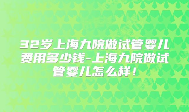 32岁上海九院做试管婴儿费用多少钱-上海九院做试管婴儿怎么样!