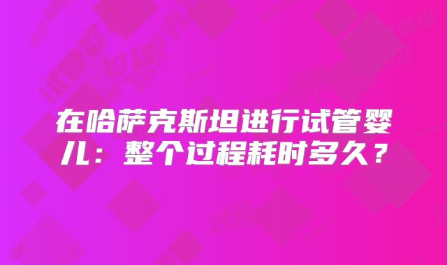 在哈萨克斯坦进行试管婴儿：整个过程耗时多久？