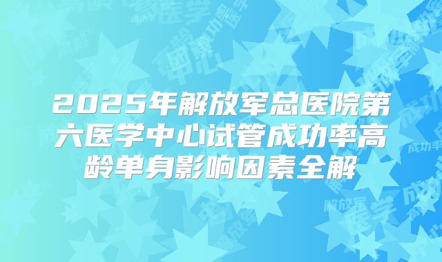 2025年解放军总医院第六医学中心试管成功率高龄单身影响因素全解