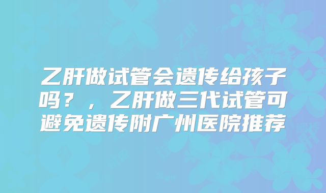 乙肝做试管会遗传给孩子吗?,乙肝做三代试管可避免遗传附广州医院推荐