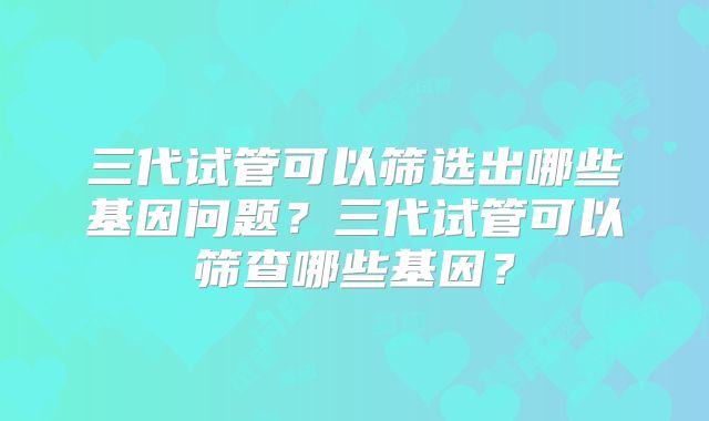 三代试管可以筛选出哪些基因问题？三代试管可以筛查哪些基因？