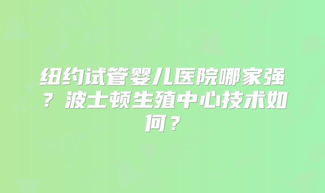 纽约试管婴儿医院哪家强?波士顿生殖中心技术如何?