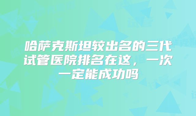 哈萨克斯坦较出名的三代试管医院排名在这,一次一定能成功吗