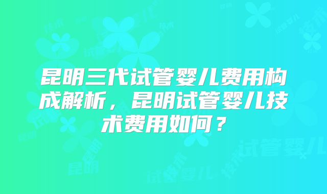 昆明三代试管婴儿费用构成解析,昆明试管婴儿技术费用如何?