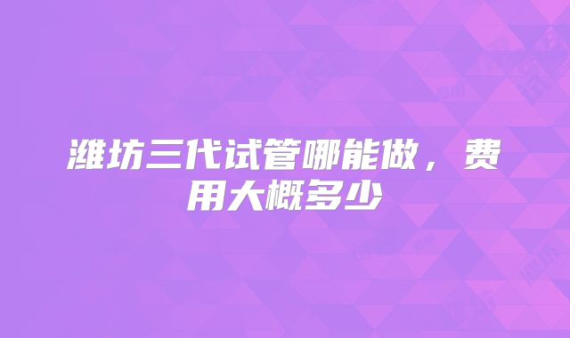 潍坊三代试管哪能做，费用大概多少