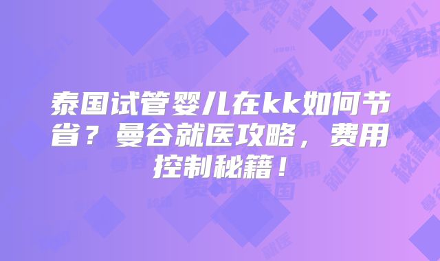 泰国试管婴儿在kk如何节省?曼谷就医攻略,费用控制秘籍!