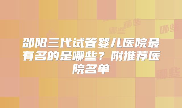 邵阳三代试管婴儿医院最有名的是哪些?附推荐医院名单