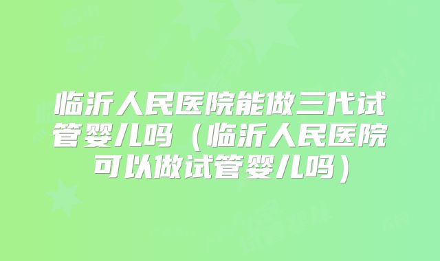 临沂人民医院能做三代试管婴儿吗（临沂人民医院可以做试管婴儿吗）