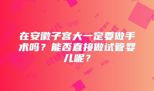 在安徽子宫大一定要做手术吗?能否直接做试管婴儿呢?
