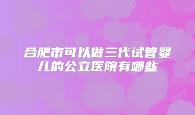 合肥市可以做三代试管婴儿的公立医院有哪些