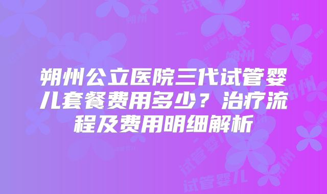 朔州公立医院三代试管婴儿套餐费用多少?治疗流程及费用明细解析