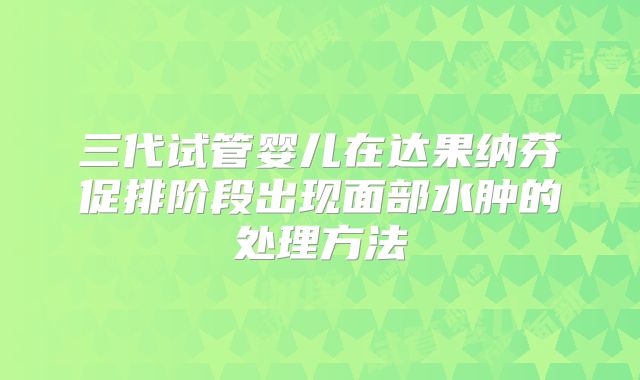 三代试管婴儿在达果纳芬促排阶段出现面部水肿的处理方法