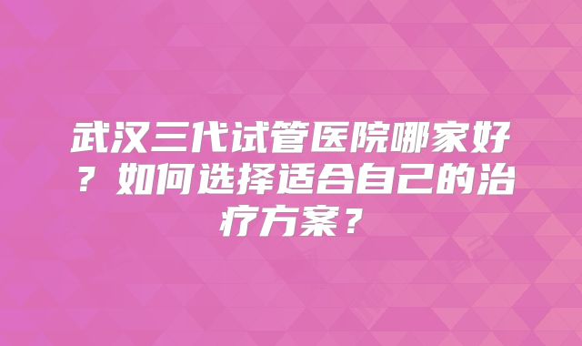 武汉三代试管医院哪家好？如何选择适合自己的治疗方案？