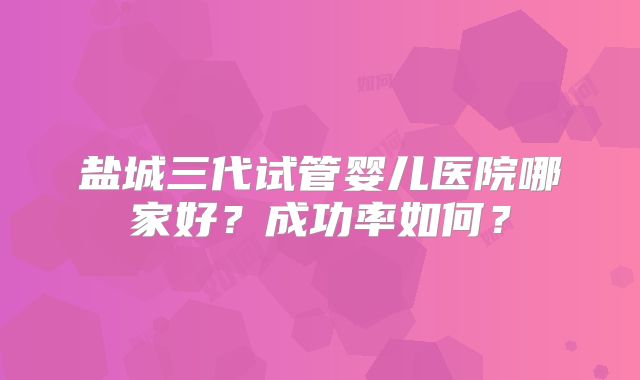 盐城三代试管婴儿医院哪家好？成功率如何？