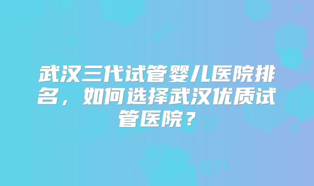 武汉三代试管婴儿医院排名,如何选择武汉优质试管医院?