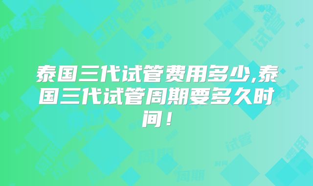 泰国三代试管费用多少,泰国三代试管周期要多久时间!