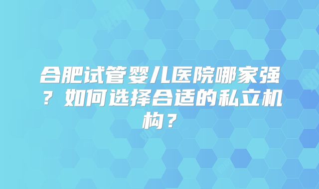 合肥试管婴儿医院哪家强？如何选择合适的私立机构？