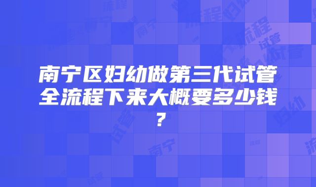南宁区妇幼做第三代试管全流程下来大概要多少钱?