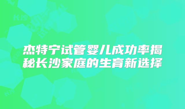 杰特宁试管婴儿成功率揭秘长沙家庭的生育新选择