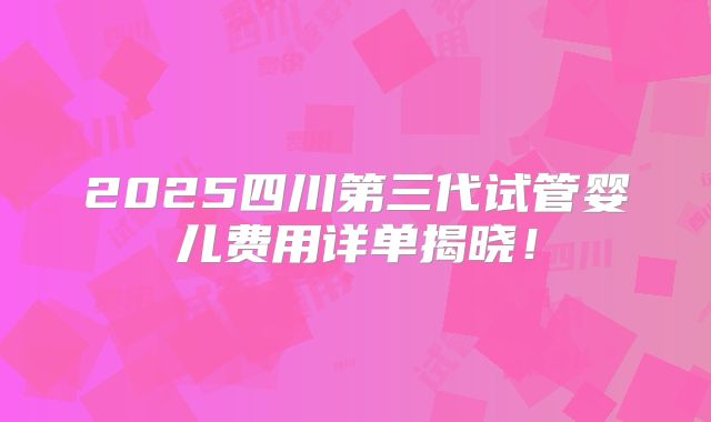 2025四川第三代试管婴儿费用详单揭晓！