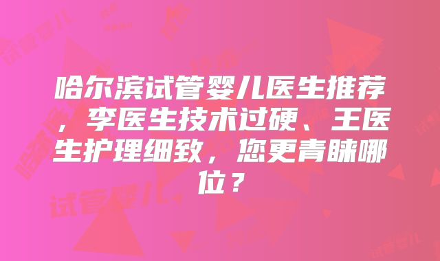 哈尔滨试管婴儿医生推荐，李医生技术过硬、王医生护理细致，您更青睐哪位？