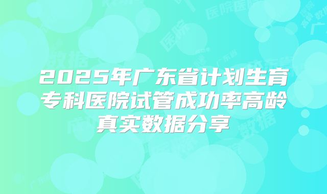 2025年广东省计划生育专科医院试管成功率高龄真实数据分享