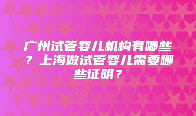 广州试管婴儿机构有哪些?上海做试管婴儿需要哪些证明?