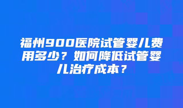 福州900医院试管婴儿费用多少？如何降低试管婴儿治疗成本？