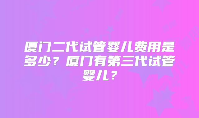 厦门二代试管婴儿费用是多少?厦门有第三代试管婴儿?