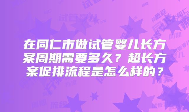 在同仁市做试管婴儿长方案周期需要多久?超长方案促排流程是怎么样的?