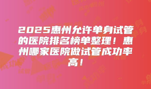 2025惠州允许单身试管的医院排名榜单整理！惠州哪家医院做试管成功率高！