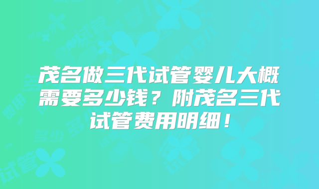 茂名做三代试管婴儿大概需要多少钱?附茂名三代试管费用明细!