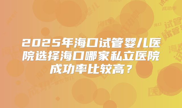 2025年海口试管婴儿医院选择海口哪家私立医院成功率比较高?