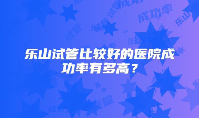 乐山试管比较好的医院成功率有多高?