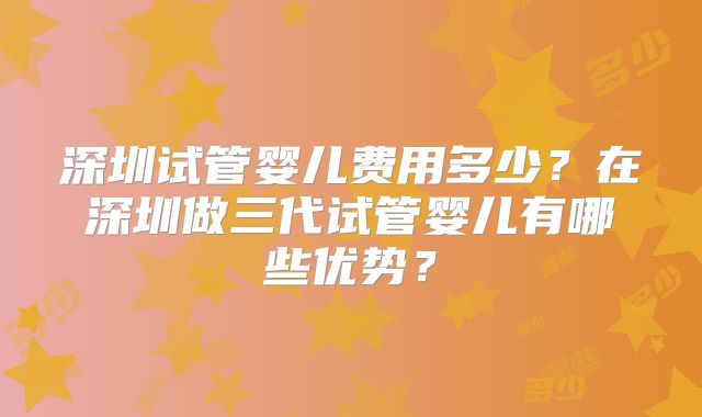 深圳试管婴儿费用多少？在深圳做三代试管婴儿有哪些优势？