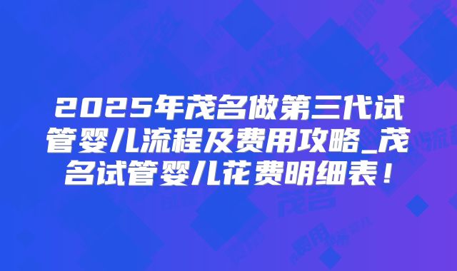 2025年茂名做第三代试管婴儿流程及费用攻略_茂名试管婴儿花费明细表！