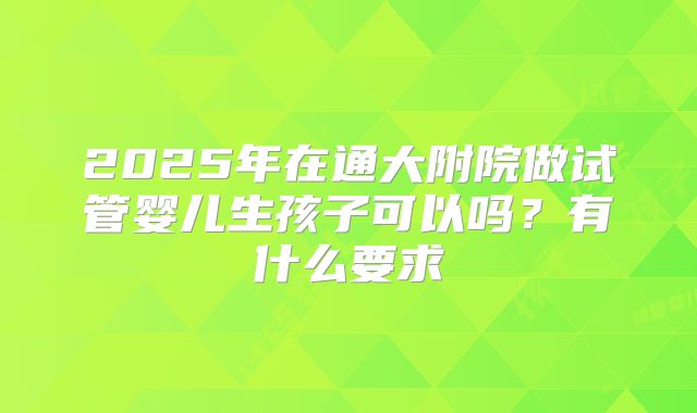 2025年在通大附院做试管婴儿生孩子可以吗?有什么要求
