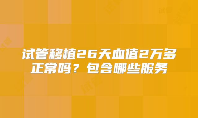 试管移植26天血值2万多正常吗？包含哪些服务
