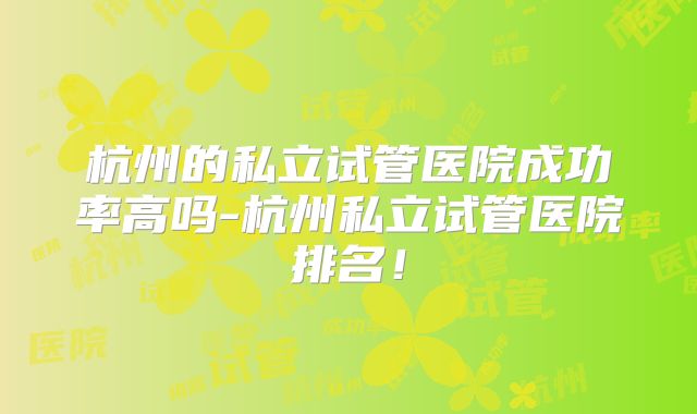 杭州的私立试管医院成功率高吗-杭州私立试管医院排名!